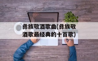 彝族敬酒歌曲(彝族敬酒歌最经典的十首歌)