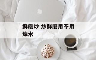 鲜蘑炒 炒鲜蘑用不用焯水