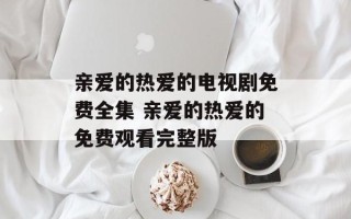 亲爱的热爱的电视剧免费全集 亲爱的热爱的免费观看完整版
