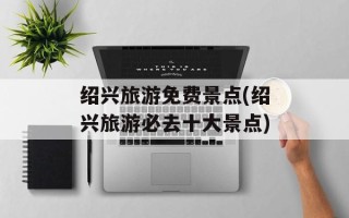 绍兴旅游免费景点(绍兴旅游必去十大景点)