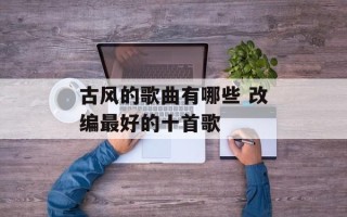 古风的歌曲有哪些 改编最好的十首歌