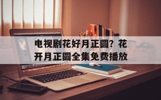 电视剧花好月正圆？花开月正圆全集免费播放