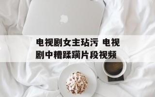 电视剧女主玷污 电视剧中糟蹂躏片段视频