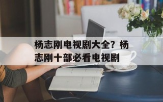 杨志刚电视剧大全？杨志刚十部必看电视剧