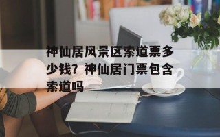 神仙居风景区索道票多少钱？神仙居门票包含索道吗