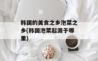 韩国的美食之乡泡菜之乡(韩国泡菜起源于哪里)