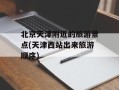 北京天津附近的旅游景点(天津西站出来旅游顺序)