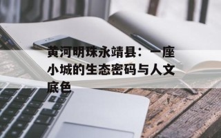 黄河明珠永靖县：一座小城的生态密码与人文底色