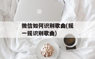 微信如何识别歌曲(摇一摇识别歌曲)