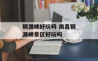 铜源峡好玩吗 南昌铜源峡景区好玩吗