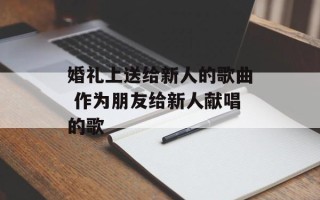 婚礼上送给新人的歌曲 作为朋友给新人献唱的歌