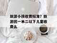 旅游小孩收费标准？旅游团一米二以下儿童收费么
