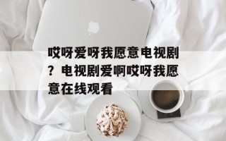 哎呀爱呀我愿意电视剧？电视剧爱啊哎呀我愿意在线观看