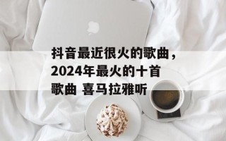 抖音最近很火的歌曲，2024年最火的十首歌曲 喜马拉雅听