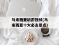 马来西亚旅游视频(马来西亚十大必去景点)