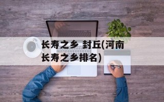 长寿之乡 封丘(河南长寿之乡排名)