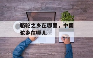 骆驼之乡在哪里，中国驼乡在哪儿
