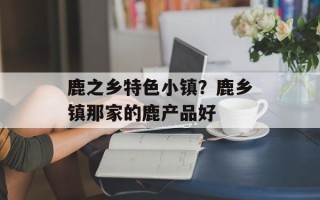 鹿之乡特色小镇？鹿乡镇那家的鹿产品好