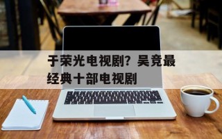 于荣光电视剧？吴竞最经典十部电视剧