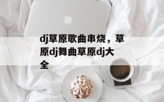 dj草原歌曲串烧，草原dj舞曲草原dj大全