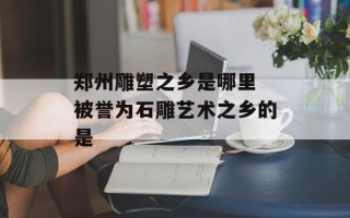 郑州雕塑之乡是哪里 被誉为石雕艺术之乡的是