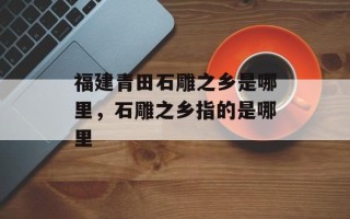 福建青田石雕之乡是哪里，石雕之乡指的是哪里