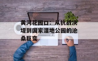 黄河花园口：从抗战决堤到国家湿地公园的沧桑巨变