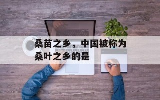 桑苗之乡，中国被称为桑叶之乡的是