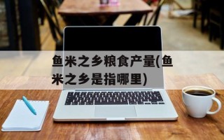 鱼米之乡粮食产量(鱼米之乡是指哪里)