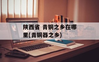 陕西省 青铜之乡在哪里(青铜器之乡)