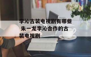 李沁古装电视剧有哪些 朱一龙李沁合作的古装电视剧