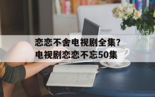 恋恋不舍电视剧全集？电视剧恋恋不忘50集