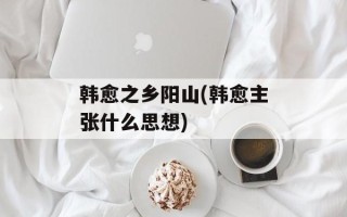 韩愈之乡阳山(韩愈主张什么思想)