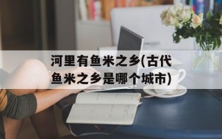 河里有鱼米之乡(古代鱼米之乡是哪个城市)