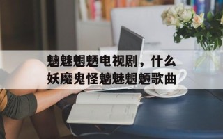 魑魅魍魉电视剧，什么妖魔鬼怪魑魅魍魉歌曲