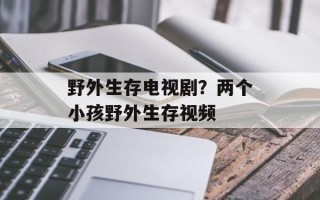 野外生存电视剧？两个小孩野外生存视频