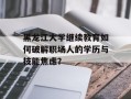 黑龙江大学继续教育如何破解职场人的学历与技能焦虑？