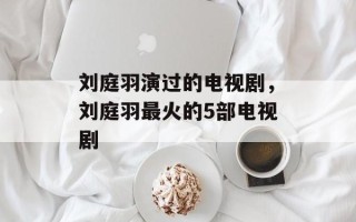 刘庭羽演过的电视剧，刘庭羽最火的5部电视剧