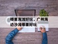 哪里海滩好玩，广州海边沙滩哪里好玩