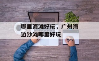 哪里海滩好玩，广州海边沙滩哪里好玩