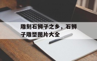 雕刻石狮子之乡，石狮子雕塑图片大全
