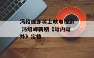冯绍峰即将上映电视剧 冯绍峰新剧《婚内婚外》定档