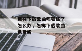 现在下载歌曲都要钱了怎么办，怎样下载歌曲免费听