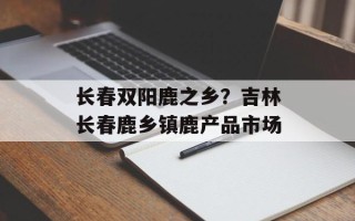 长春双阳鹿之乡？吉林长春鹿乡镇鹿产品市场