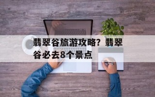 翡翠谷旅游攻略？翡翠谷必去8个景点