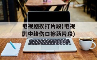 电视剧挨打片段(电视剧中给伤口擦药片段)