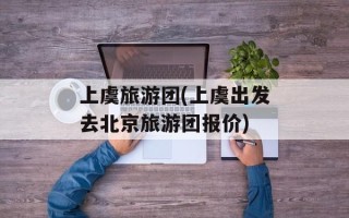 上虞旅游团(上虞出发去北京旅游团报价)