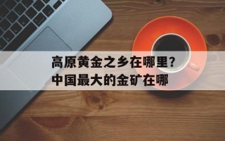 高原黄金之乡在哪里？中国最大的金矿在哪