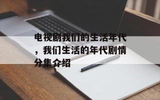 电视剧我们的生活年代，我们生活的年代剧情分集介绍