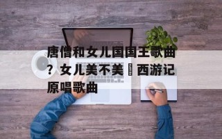 唐僧和女儿国国王歌曲？女儿美不美巜西游记原唱歌曲